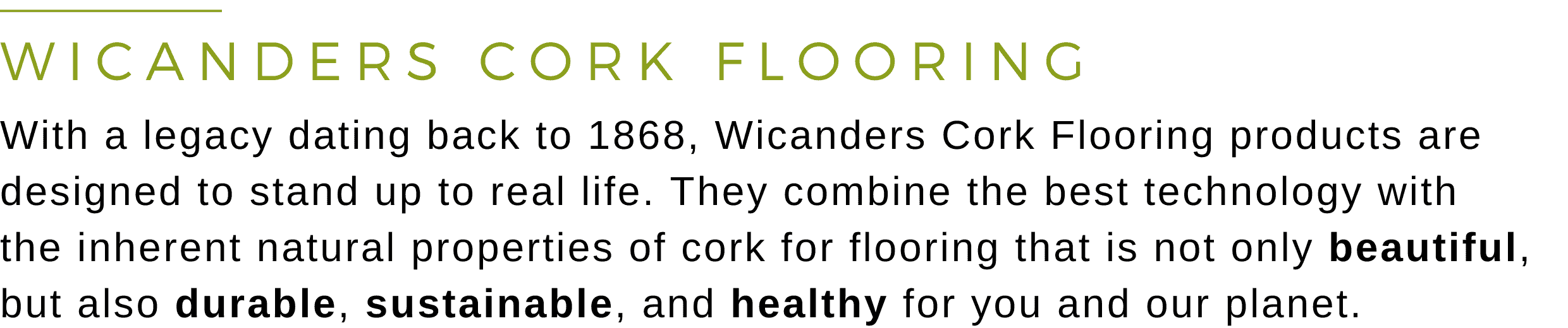 Wicanders Cork Flooring - With a legacy dating back to 1868, Wicanders Cork Flooring products are designed to stand up to real life. They combine the best technology with the inherent natural properties of cork for flooring that is not only beautiful, but also durable, sustainable, and healthy for you and our planet.